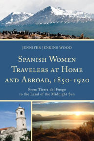 Title: Spanish Women Travelers at Home and Abroad, 1850-1920: From Tierra del Fuego to the Land of the Midnight Sun, Author: Jennifer Jenkins Wood