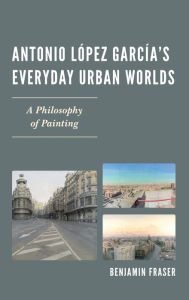 Title: Antonio López García's Everyday Urban Worlds: A Philosophy of Painting, Author: Benjamin Fraser