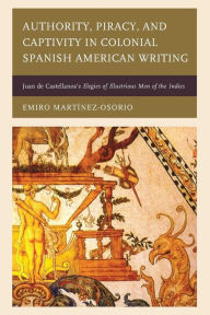 Title: Authority, Piracy, and Captivity in Colonial Spanish American Writing: Juan de Castellanos's Elegies of Illustrious Men of the Indies, Author: Emiro Martínez-Osorio
