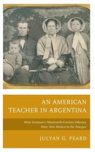 Title: An American Teacher in Argentina: Mary Gorman's Nineteenth-Century Odyssey from New Mexico to the Pampas, Author: Julyan G. Peard