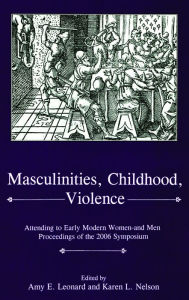 Title: Masculinities, Violence, Childhood: Attending to Early Modern Women--and Men, Author: Amy E. Leonard