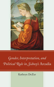 Title: Gender, Interpretation, and Political Rule in Sidney's Arcadia, Author: Kathryn DeZur