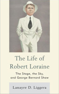 Title: The Life of Robert Loraine: The Stage, the Sky, and George Bernard Shaw, Author: Lanayre D. Liggera