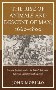 Title: The Rise of Animals and Descent of Man, 1660-1800: Toward Posthumanism in British Literature between Descartes and Darwin, Author: John Morillo