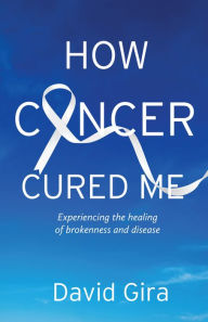 Title: How Cancer Cured Me: Experiencing the healing of brokenness and disease, Author: David Gira