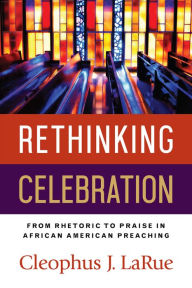 Title: Rethinking Celebration: From Rhetoric to Praise in African American Preaching, Author: Cleophus J. LaRue