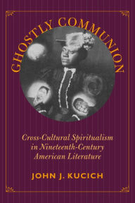 Title: Ghostly Communion: Cross-Cultural Spiritualism in Nineteenth-Century American Literature, Author: John J. Kucich