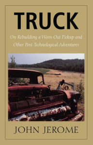 Title: Truck: On Rebuilding a Worn-Out Pickup and Other Post-Technological Adventures, Author: John Jerome