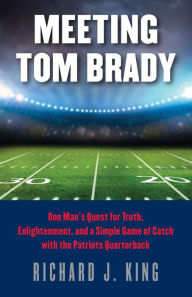 Title: Meeting Tom Brady: One Man's Quest for Truth, Enlightenment, and a Simple Game of Catch with the Patriots Quarterback, Author: Richard J. King