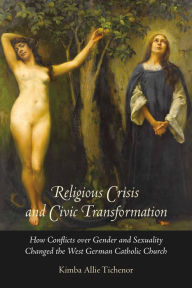 Title: Religious Crisis and Civic Transformation: How Conflicts over Gender and Sexuality Changed the West German Catholic Church, Author: Kimba Allie Tichenor