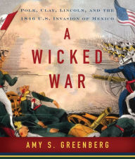 Title: A Wicked War: Polk, Clay, Lincoln and the 1846 U.S. Invasion of Mexico, Author: Amy S. Greenberg