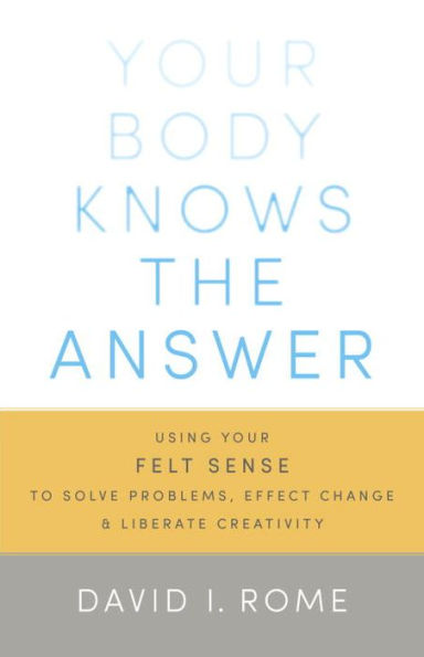 Your Body Knows the Answer: Using Your Felt Sense to Solve Problems, Effect Change, and Liberate Creativity