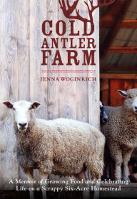 Title: Cold Antler Farm: A Memoir of Growing Food and Celebrating Life on a Scrappy Six-Acre Homestead, Author: Jenna Woginrich