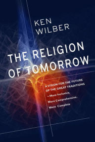 Title: The Religion of Tomorrow: A Vision for the Future of the Great Traditions - More Inclusive, More Comprehensive, More Complete, Author: Ken Wilber