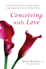 Title: Conceiving with Love: A Whole-Body Approach to Creating Intimacy, Reigniting Passion, and Increasing Fertility, Author: Denise Wiesner