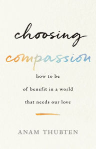 Title: Choosing Compassion: How to Be of Benefit in a World That Needs Our Love, Author: Anam Thubten