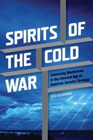 Title: Spirits of the Cold War: Contesting Worldviews in the Classical Age of American Security Strategy, Author: Ned O'Gorman