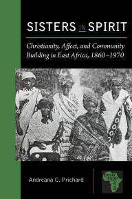 Title: Sisters in Spirit: Christianity, Affect, and Community Building in East Africa, 1860-1970, Author: Andreana C. Prichard