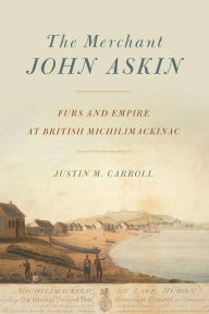 Title: The Merchant John Askin: Furs and Empire at British Michilimackinac, Author: Justin M. Carroll