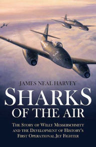 Title: Sharks of the Air: Willy Messerschmitt and How He Built the World's First Operational Jet Fighter, Author: James Harvey