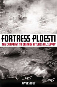 Title: Fortress Ploesti: The Campaign to Destroy Hitler's Oil Supply, Author: Jay A. Stout
