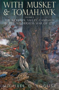 Title: With Musket and Tomahawk, Volume II: The Mohawk Valley Campaign in the Wilderness War of 1777, Author: Michael O. Logusz