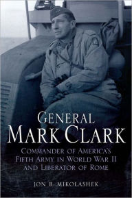 Title: General Mark Clark: Commander of U.S. Fifth Army and Liberator of Rome, Author: Jon Mikolashek