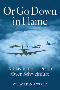 Title: Or Go Down in Flame: A Navigator's Death Over Schweinfurt, Author: Raymond Wood