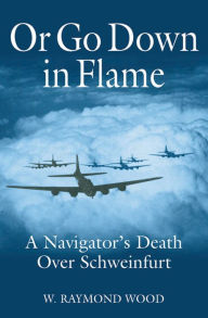 Title: Or Go Down in Flame: A Navigator's Death Over Schweinfurt, Author: W. Raymond Wood