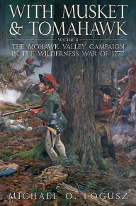 Title: With Musket and Tomahawk, Volume II: The Mohawk Valley Campaign in the Wilderness War of 1777, Author: Michael O. Logusz