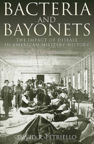 Title: Bacteria and Bayonets: The Impact of Disease in American Military History, Author: David Petriello