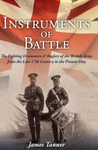 Title: The Instruments of Battle: The Fighting Drummers and Buglers of the British Army from the Late 17th Century to the Present Day, Author: James Tanner