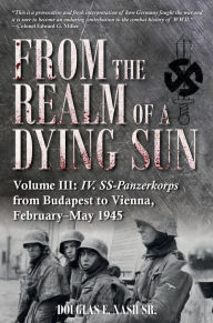 Title: From the Realm of a Dying Sun: Volume III: IV. SS-Panzerkorps from Budapest to Vienna, February-May 1945, Author: Douglas E. Nash Sr.