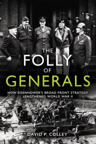 Title: The Folly of Generals: How Eisenhower's Broad Front Strategy Lengthened World War II, Author: David P Colley