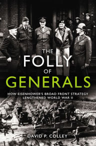 Title: The Folly of Generals: How Eisenhower's Broad Front Strategy Lengthened World War II, Author: David P. Colley