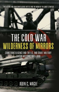 Title: The Cold War Wilderness of Mirrors: Counterintelligence and the U.S. and Soviet Military Liaison Missions 1947-1990, Author: Aden Magee