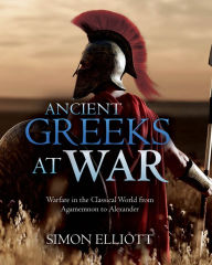 Title: Ancient Greeks at War: Warfare in the Classical World from Agamemnon to Alexander, Author: Simon Elliott