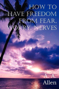 Title: How to Have Freedom from Fear, Worry, Nerves, Author: A a Allen