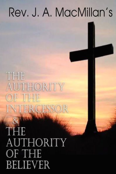 REV. J. A. MacMillan's the Authority of the Intercessor & the Authority of the Believer