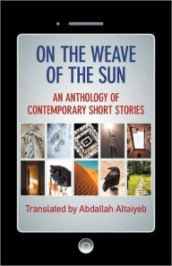 Title: On the Weave of the Sun: An Anthology of Contemporary Short Stories by Accomplished Arab Writers, Author: Abdallah Altaiyeb