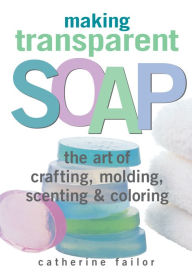 Title: Making Transparent Soap: The Art Of Crafting, Molding, Scenting & Coloring, Author: Catherine Failor