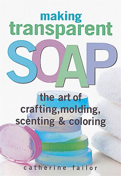 Making Transparent Soap: The Art Of Crafting, Molding, Scenting & Coloring