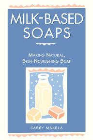 Title: Milk-Based Soaps: Making Natural, Skin-Nourishing Soap, Author: Casey Makela