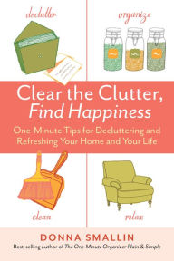 Title: Clear the Clutter, Find Happiness: One-Minute Tips for Decluttering and Refreshing Your Home and Your Life, Author: Donna Smallin