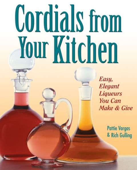 Cordials from Your Kitchen: Easy, Elegant Liqueurs You Can Make & Give