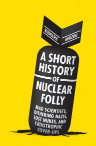 Title: A Short History of Nuclear Folly: Mad Scientists, Dithering Nazis, Lost Nukes, and Catastrophic Cover-ups, Author: Rudolph Herzog