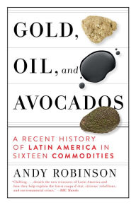 Title: Gold, Oil and Avocados: A Recent History of Latin America in Sixteen Commodities, Author: Andy Robinson
