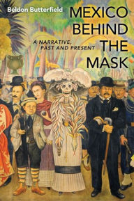 Title: Mexico Behind the Mask: A Narrative, Past and Present, Author: Beldon Butterfield