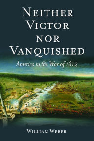 Title: Neither Victor nor Vanquished: America in the War of 1812, Author: William Weber