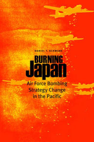 Title: Burning Japan: Air Force Bombing Strategy Change in the Pacific, Author: Daniel Thomas Schwabe